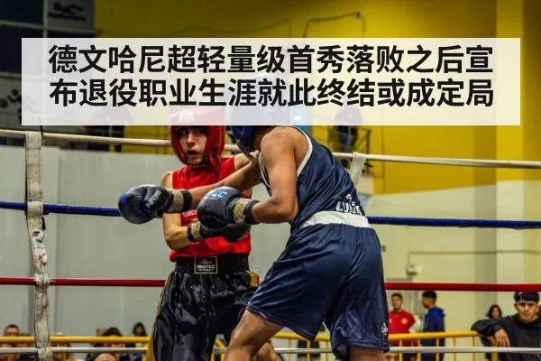 德文哈尼超轻量级首秀落败之后宣布退役职业生涯就此终结或成定局